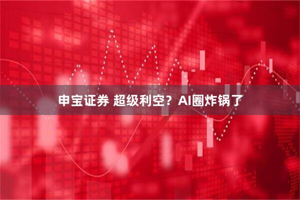 申宝证券 超级利空？AI圈炸锅了