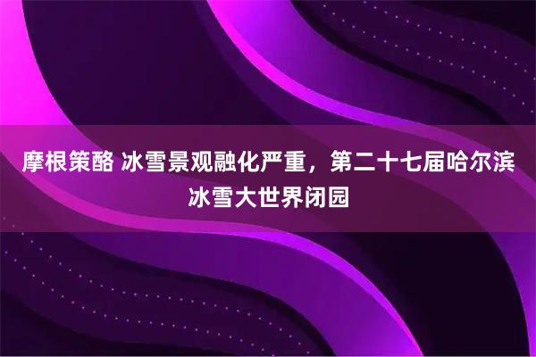 摩根策酪 冰雪景观融化严重，第二十七届哈尔滨冰雪大世界闭园