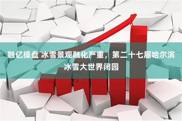 融亿操盘 冰雪景观融化严重，第二十七届哈尔滨冰雪大世界闭园
