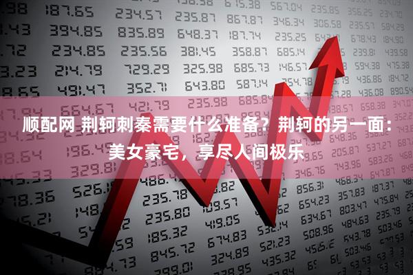 顺配网 荆轲刺秦需要什么准备？荆轲的另一面：美女豪宅，享尽人间极乐