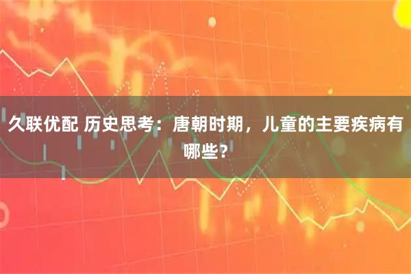 久联优配 历史思考：唐朝时期，儿童的主要疾病有哪些？