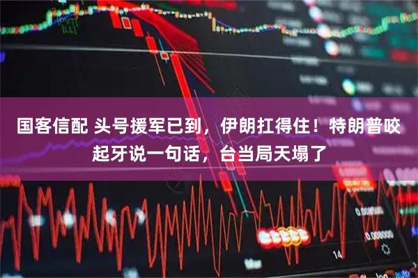 国客信配 头号援军已到，伊朗扛得住！特朗普咬起牙说一句话，台当局天塌了