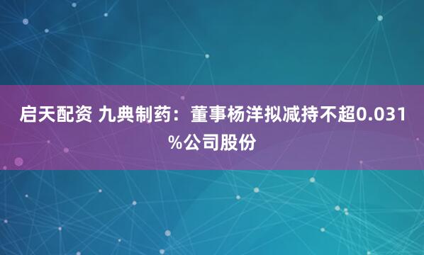 启天配资 九典制药：董事杨洋拟减持不超0.031%公司股份