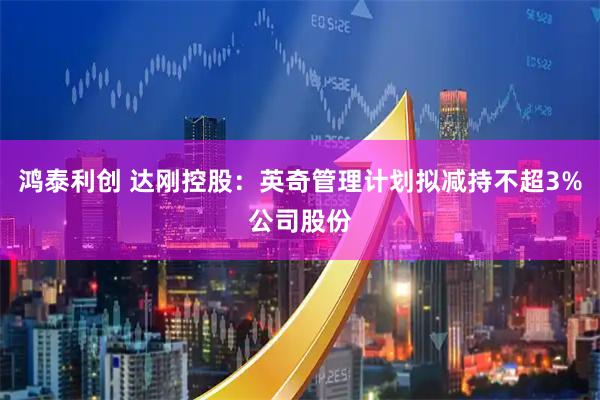鸿泰利创 达刚控股：英奇管理计划拟减持不超3%公司股份