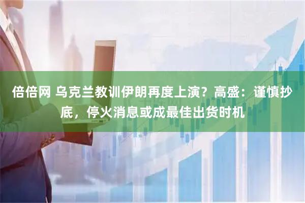 倍倍网 乌克兰教训伊朗再度上演？高盛：谨慎抄底，停火消息或成最佳出货时机