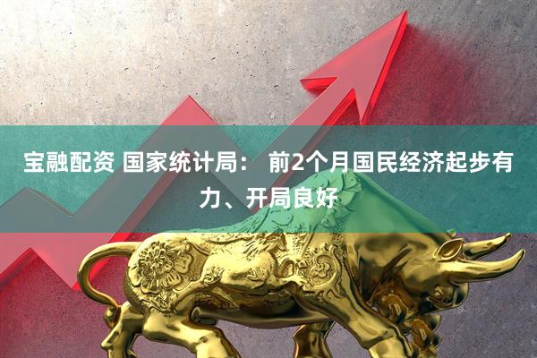 宝融配资 国家统计局： 前2个月国民经济起步有力、开局良好