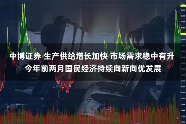 中博证券 生产供给增长加快 市场需求稳中有升 今年前两月国民经济持续向新向优发展