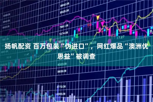 扬帆配资 百万包装“伪进口”，网红爆品“澳洲优思益”被调查