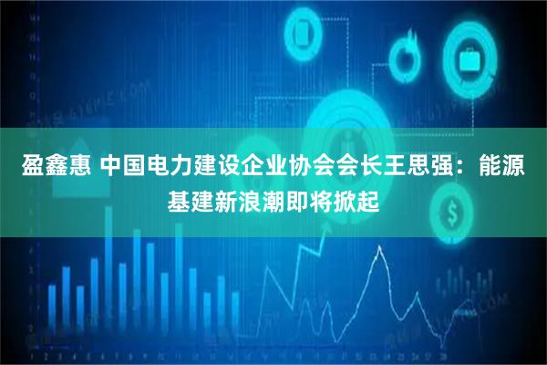 盈鑫惠 中国电力建设企业协会会长王思强：能源基建新浪潮即将掀起