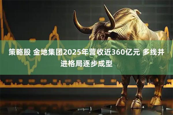 策略股 金地集团2025年营收近360亿元 多线并进格局逐步成型