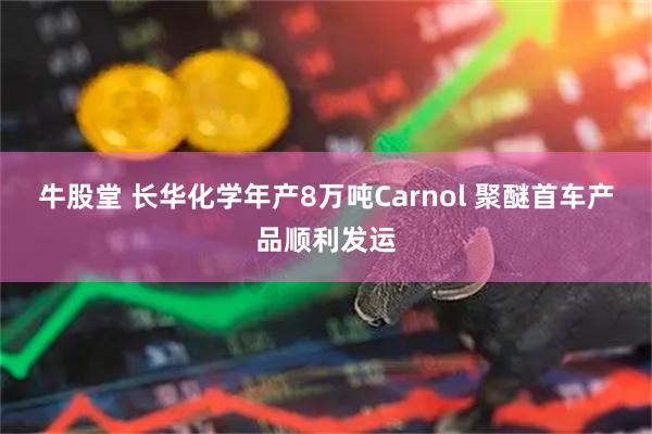 牛股堂 长华化学年产8万吨Carnol 聚醚首车产品顺利发运