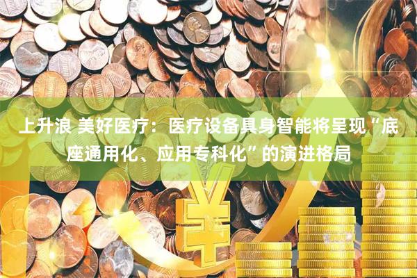 上升浪 美好医疗：医疗设备具身智能将呈现“底座通用化、应用专科化”的演进格局