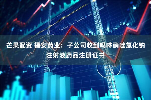 芒果配资 福安药业：子公司收到吗啉硝唑氯化钠注射液药品注册证书