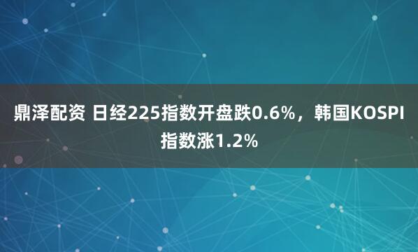 鼎泽配资 日经225指数开盘跌0.6%，韩国KOSPI指数涨1.2%