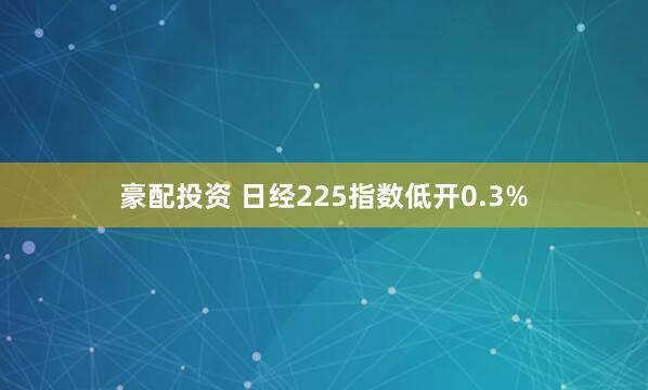豪配投资 日经225指数低开0.3%