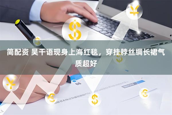 简配资 吴千语现身上海红毯，穿挂脖丝绸长裙气质超好