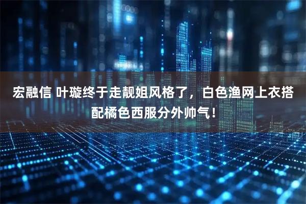 宏融信 叶璇终于走靓姐风格了，白色渔网上衣搭配橘色西服分外帅气！