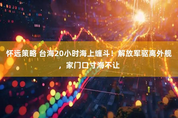 怀远策略 台海20小时海上缠斗！解放军驱离外舰，家门口寸海不让