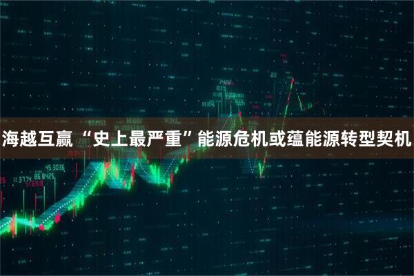 海越互赢 “史上最严重”能源危机或蕴能源转型契机