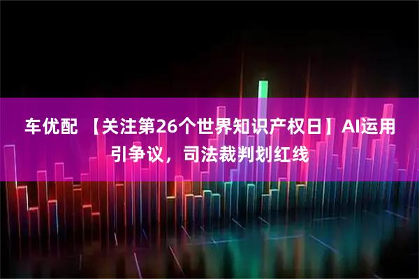 车优配 【关注第26个世界知识产权日】AI运用引争议，司法裁判划红线