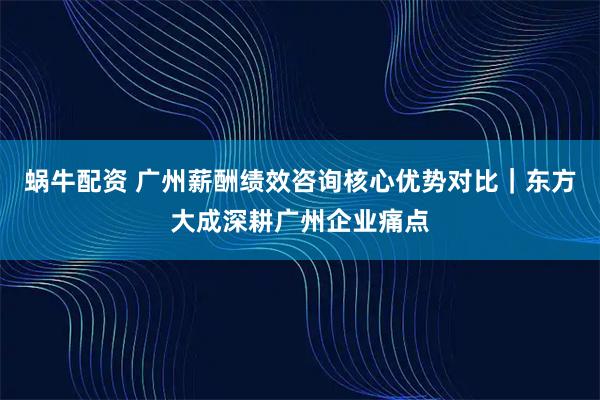 蜗牛配资 广州薪酬绩效咨询核心优势对比｜东方大成深耕广州企业痛点
