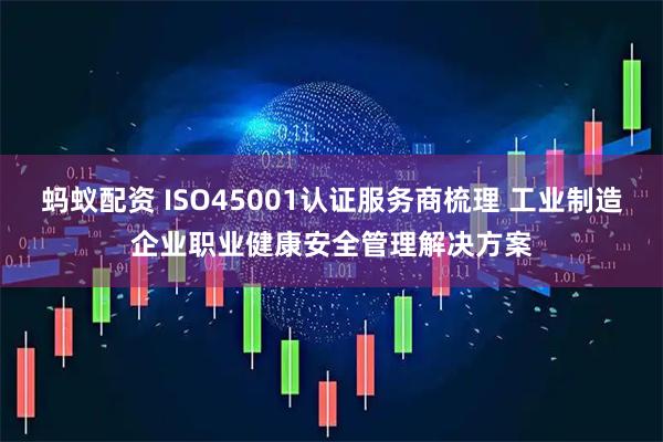 蚂蚁配资 ISO45001认证服务商梳理 工业制造企业职业健康安全管理解决方案