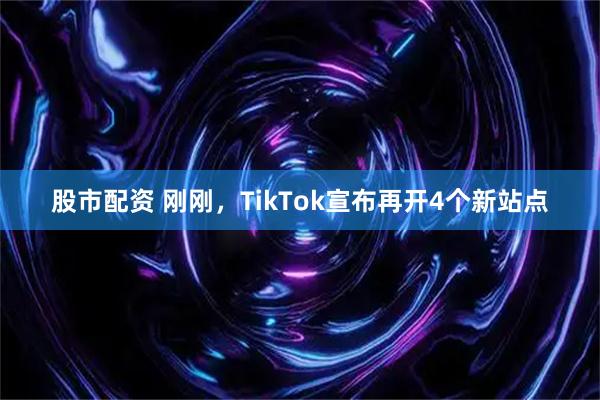 股市配资 刚刚，TikTok宣布再开4个新站点