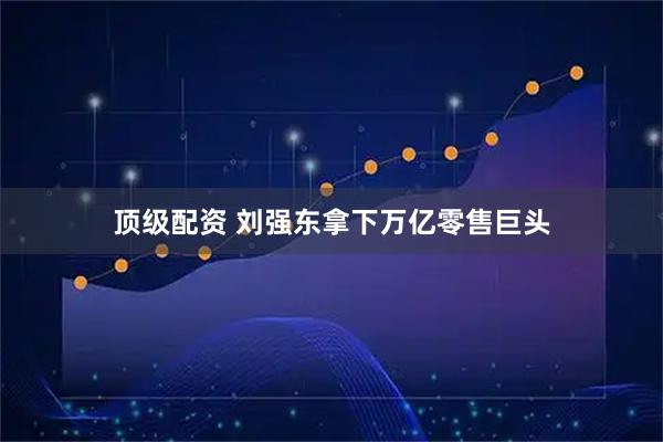 顶级配资 刘强东拿下万亿零售巨头