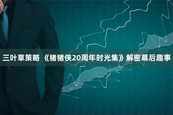 三叶草策略 《猪猪侠20周年时光集》解密幕后趣事