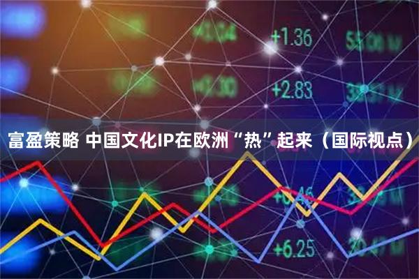 富盈策略 中国文化IP在欧洲“热”起来（国际视点）