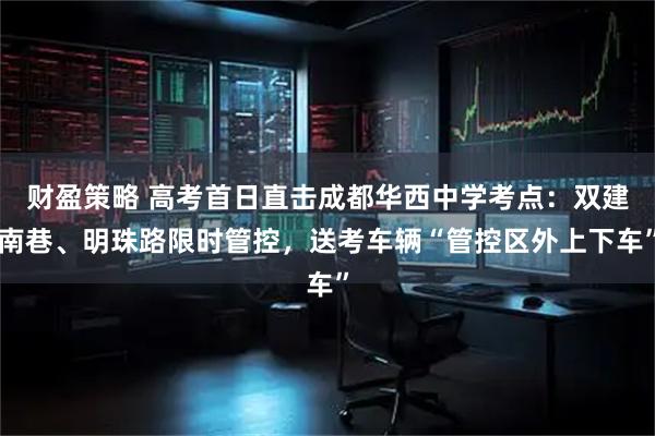 财盈策略 高考首日直击成都华西中学考点：双建南巷、明珠路限时管控，送考车辆“管控区外上下车”