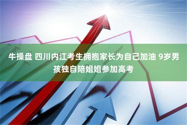 牛操盘 四川内江考生拥抱家长为自己加油 9岁男孩独自陪姐姐参加高考