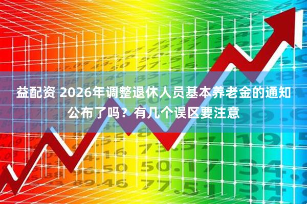 益配资 2026年调整退休人员基本养老金的通知公布了吗？有几个误区要注意