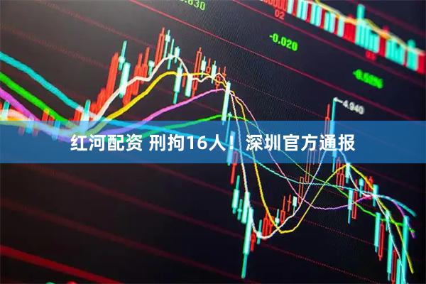 红河配资 刑拘16人!深圳官方通报