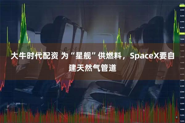大牛时代配资 为“星舰”供燃料，SpaceX要自建天然气管道