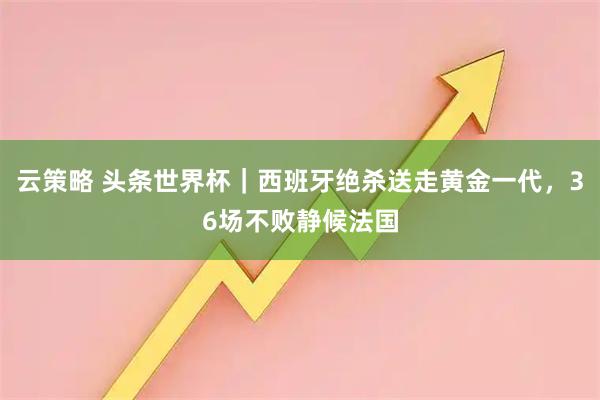 云策略 头条世界杯｜西班牙绝杀送走黄金一代，36场不败静候法国