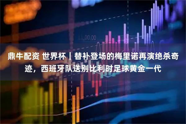 鼎牛配资 世界杯｜替补登场的梅里诺再演绝杀奇迹，西班牙队送别比利时足球黄金一代