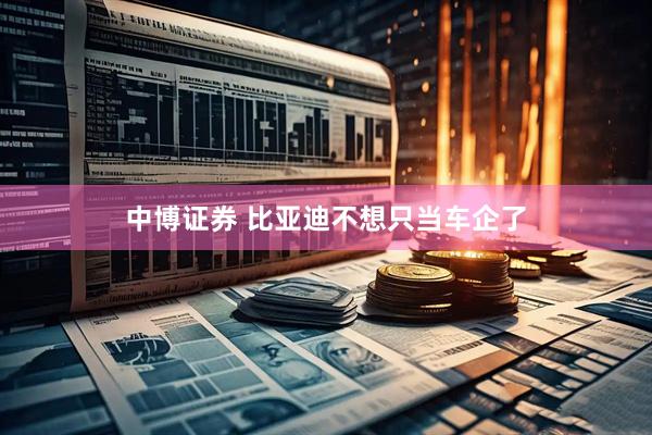 中博证券 比亚迪不想只当车企了
