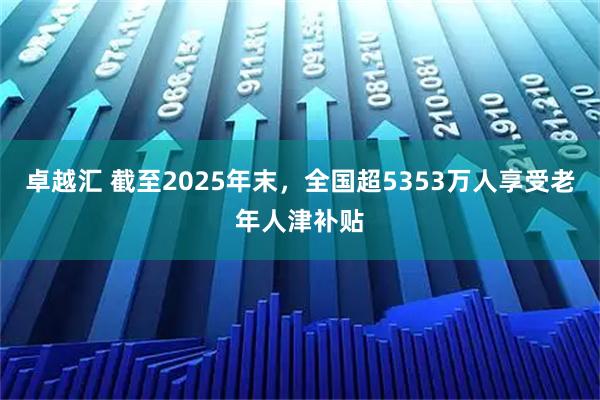 卓越汇 截至2025年末，全国超5353万人享受老年人津补贴