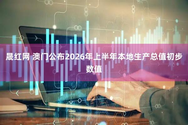 晟红网 澳门公布2026年上半年本地生产总值初步数值