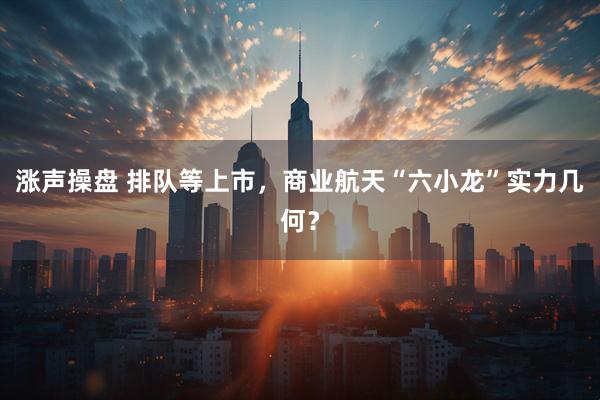 涨声操盘 排队等上市，商业航天“六小龙”实力几何？