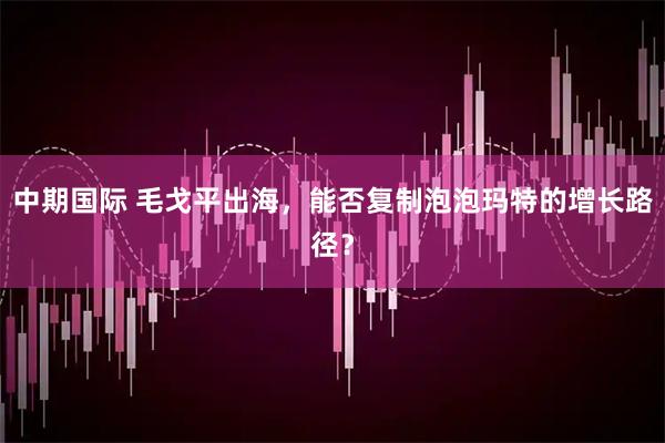 中期国际 毛戈平出海，能否复制泡泡玛特的增长路径？