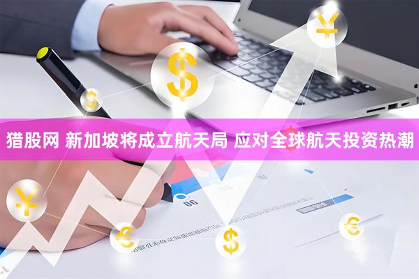 猎股网 新加坡将成立航天局 应对全球航天投资热潮