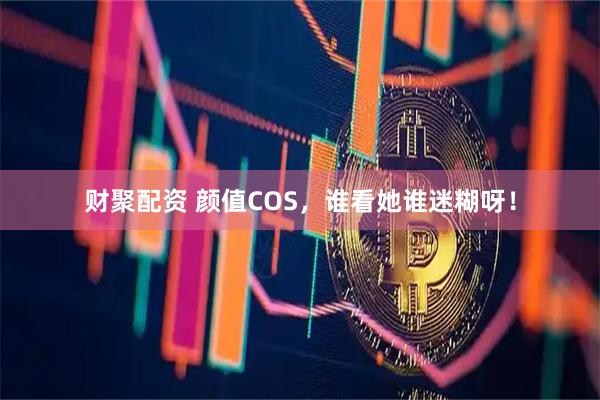 财聚配资 颜值COS，谁看她谁迷糊呀！