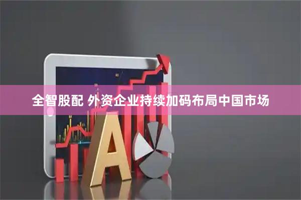 全智股配 外资企业持续加码布局中国市场