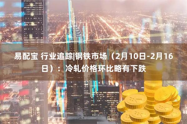 易配宝 行业追踪|钢铁市场（2月10日-2月16日）：冷轧价格环比略有下跌