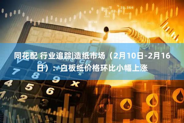 同花配 行业追踪|造纸市场（2月10日-2月16日）：白板纸价格环比小幅上涨