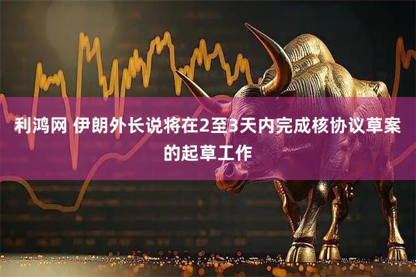 利鸿网 伊朗外长说将在2至3天内完成核协议草案的起草工作