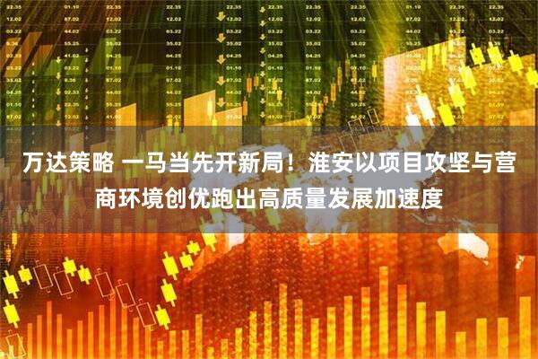 万达策略 一马当先开新局！淮安以项目攻坚与营商环境创优跑出高质量发展加速度