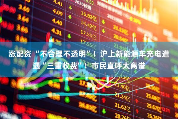 涨配资 “不合理不透明”!沪上新能源车充电遭遇“三重收费”!市民直呼太离谱